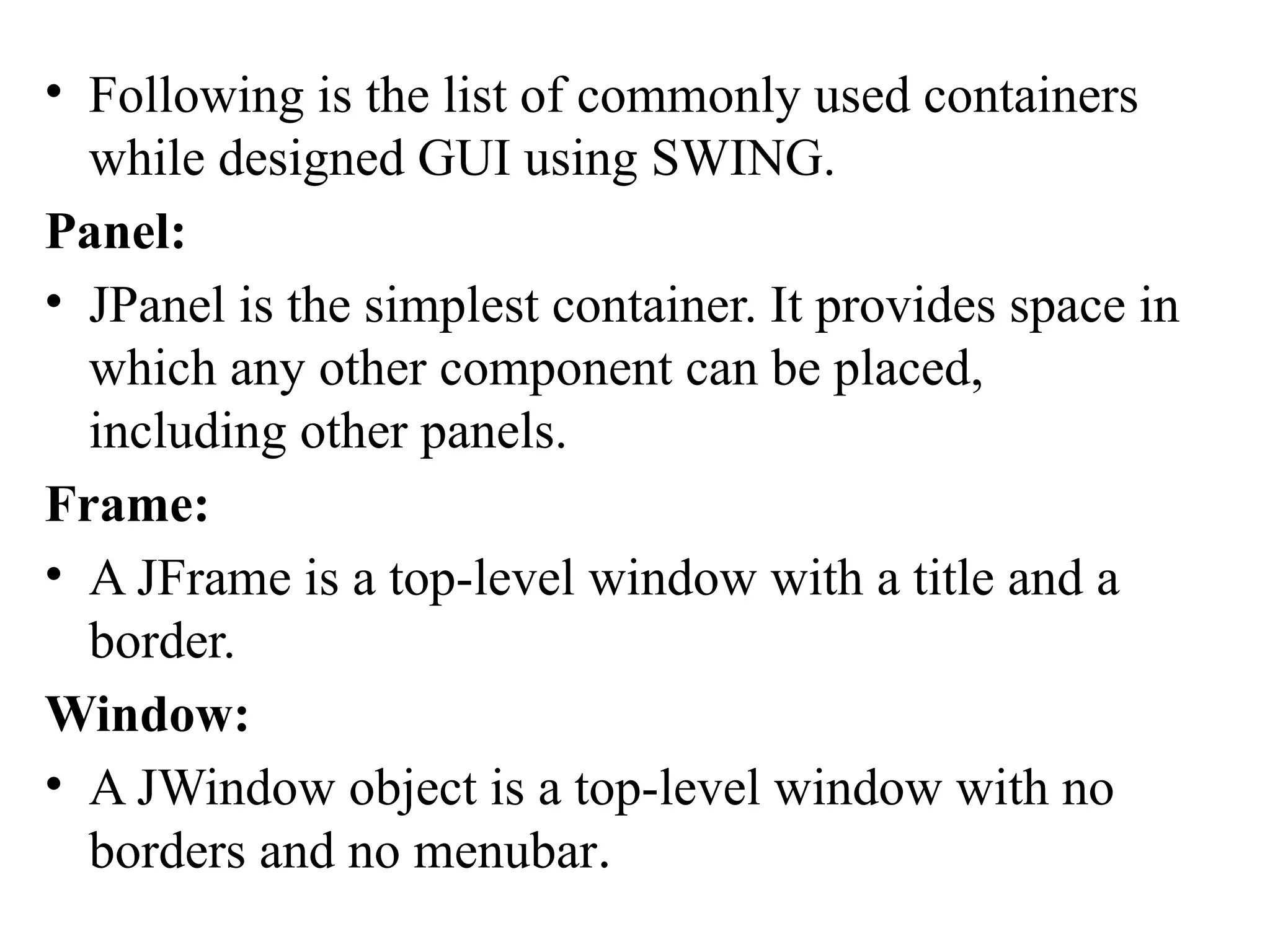 • Following is the list of commonly used containers
while designed GUI using SWING.
Panel:
• JPanel is the simplest container. It provides space in
which any other component can be placed,
including other panels.
Frame:
• A JFrame is a top-level window with a title and a
border.
Window:
• A JWindow object is a top-level window with no
borders and no menubar.
 