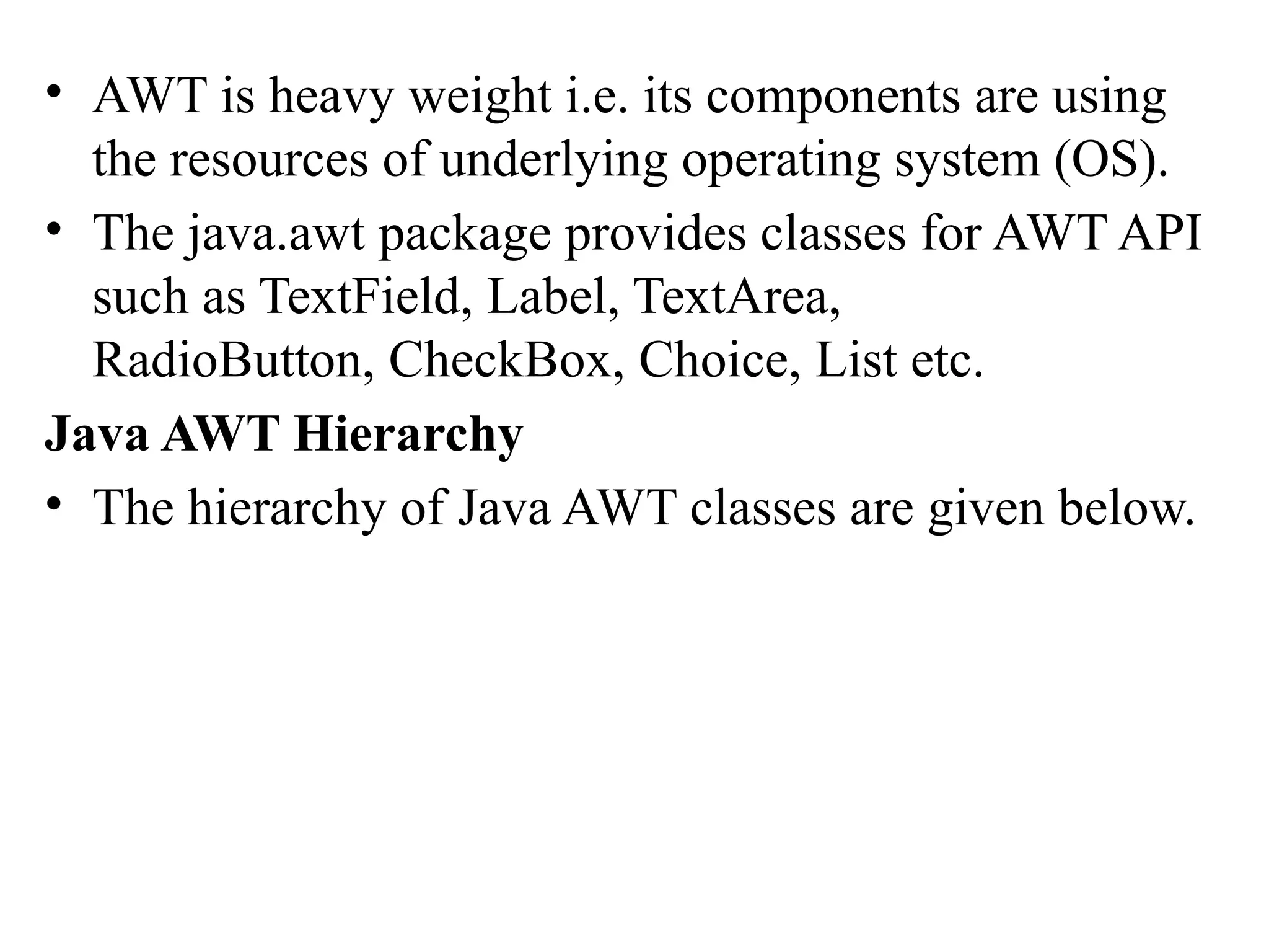 • AWT is heavy weight i.e. its components are using
the resources of underlying operating system (OS).
• The java.awt package provides classes for AWT API
such as TextField, Label, TextArea,
RadioButton, CheckBox, Choice, List etc.
Java AWT Hierarchy
• The hierarchy of Java AWT classes are given below.
 