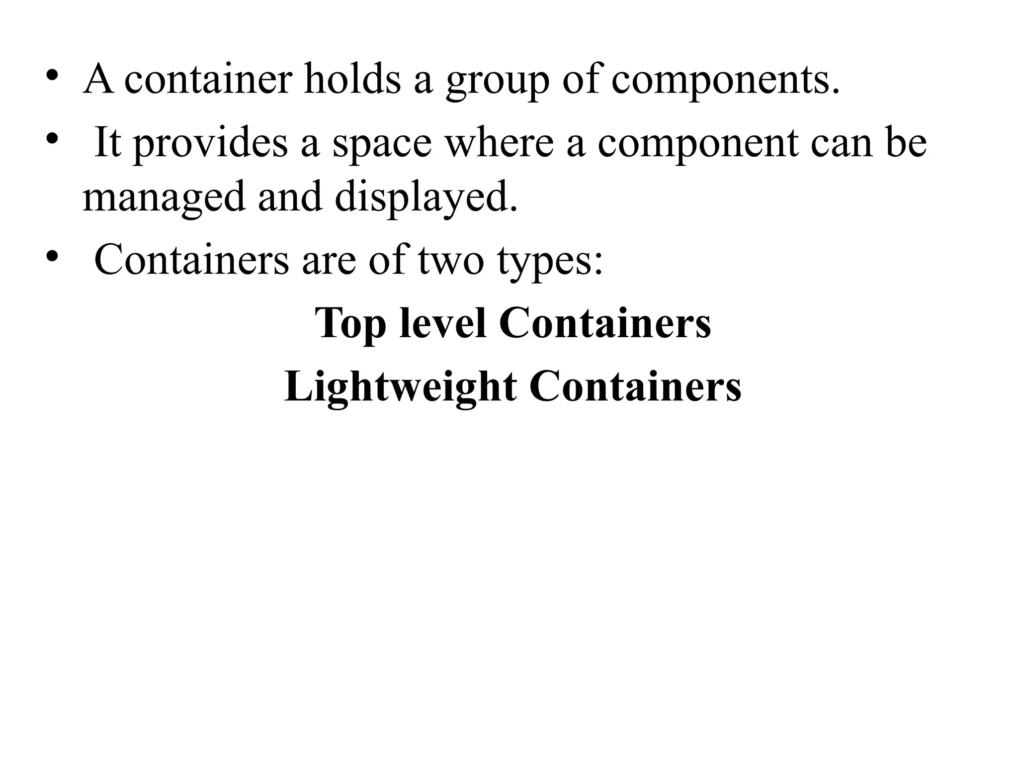 • A container holds a group of components.
• It provides a space where a component can be
managed and displayed.
• Containers are of two types:
Top level Containers
Lightweight Containers
 