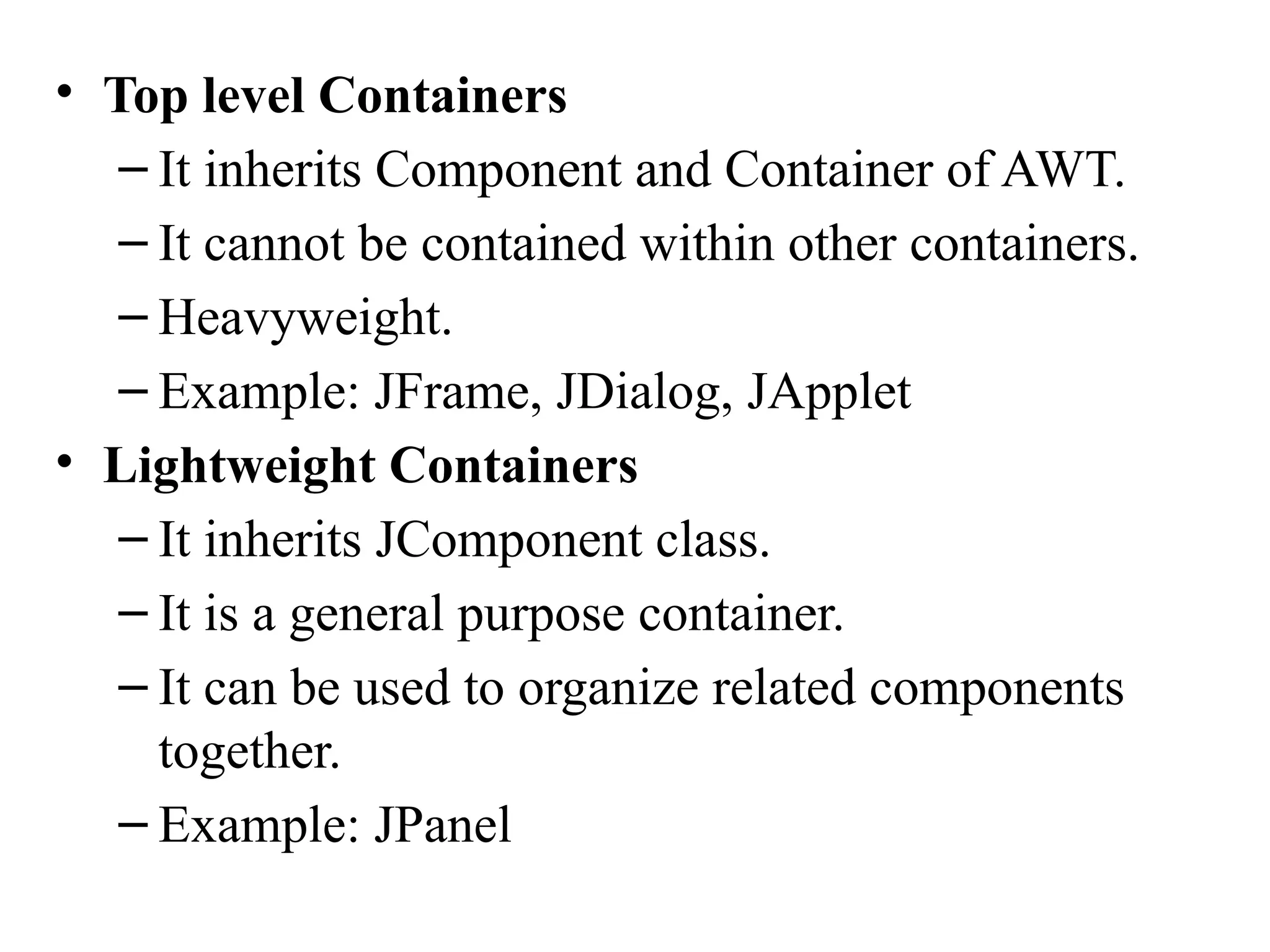 • Top level Containers
– It inherits Component and Container of AWT.
– It cannot be contained within other containers.
– Heavyweight.
– Example: JFrame, JDialog, JApplet
• Lightweight Containers
– It inherits JComponent class.
– It is a general purpose container.
– It can be used to organize related components
together.
– Example: JPanel
 