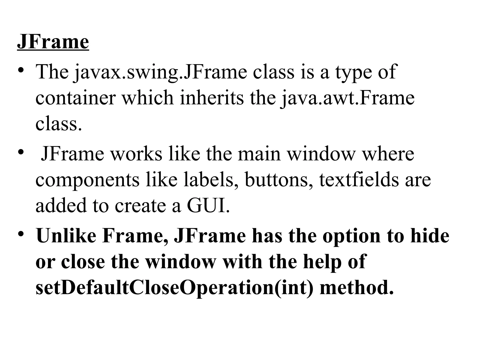 JFrame
• The javax.swing.JFrame class is a type of
container which inherits the java.awt.Frame
class.
• JFrame works like the main window where
components like labels, buttons, textfields are
added to create a GUI.
• Unlike Frame, JFrame has the option to hide
or close the window with the help of
setDefaultCloseOperation(int) method.
 