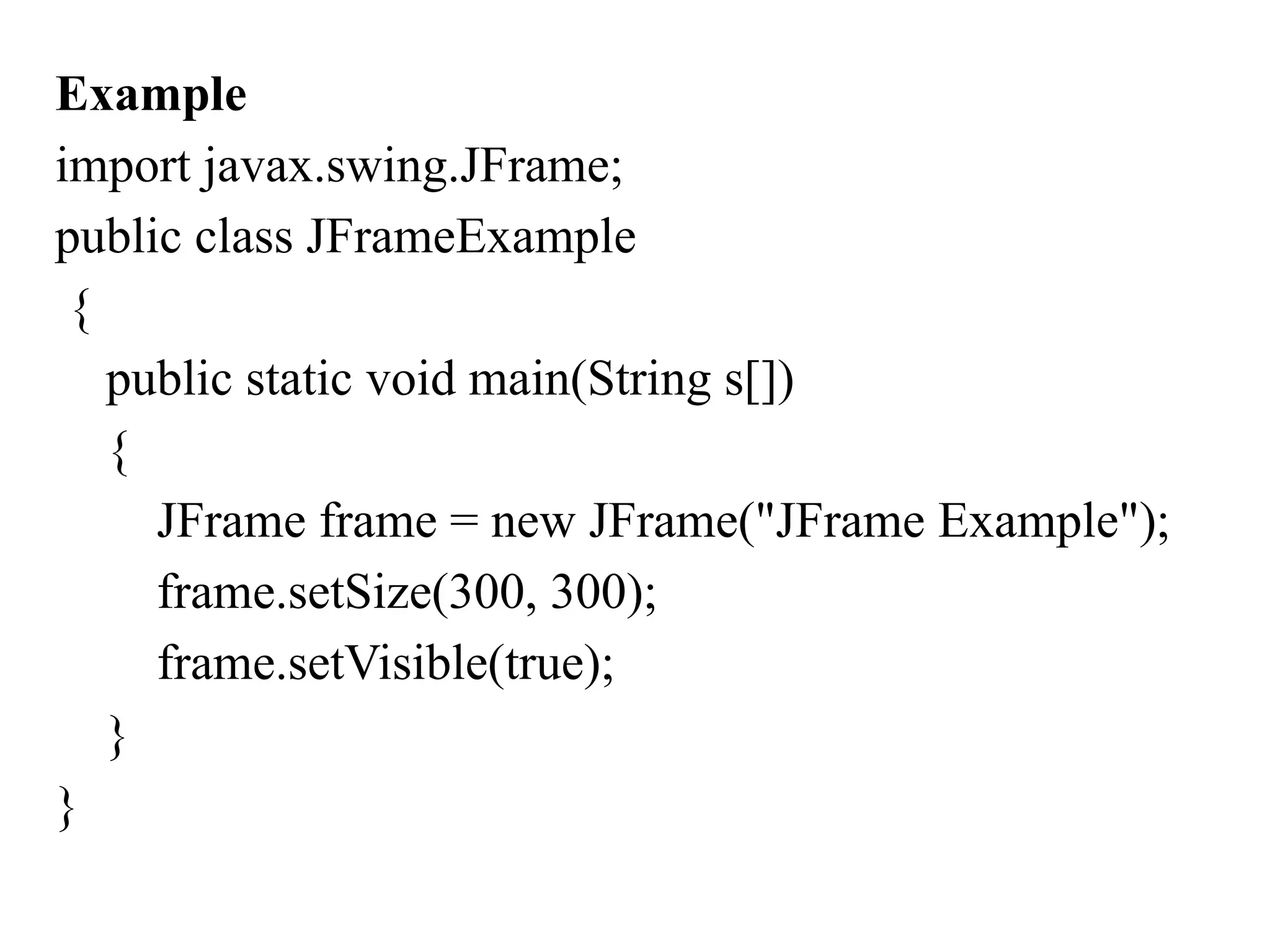 Example
import javax.swing.JFrame;
public class JFrameExample
{
public static void main(String s[])
{
JFrame frame = new JFrame("JFrame Example");
frame.setSize(300, 300);
frame.setVisible(true);
}
}
 