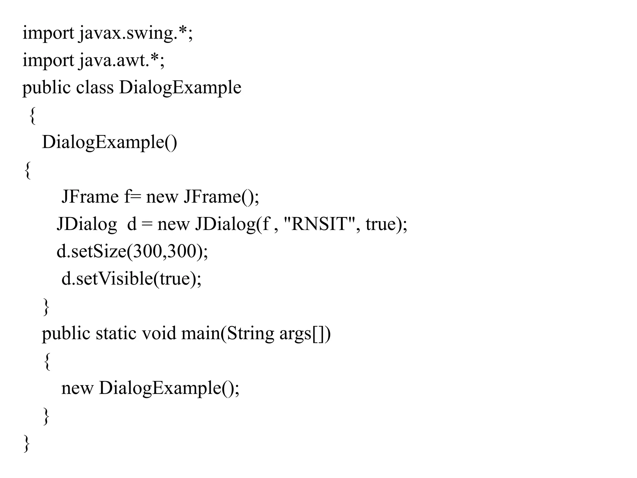 import javax.swing.*;
import java.awt.*;
public class DialogExample
{
DialogExample()
{
JFrame f= new JFrame();
JDialog d = new JDialog(f , "RNSIT", true);
d.setSize(300,300);
d.setVisible(true);
}
public static void main(String args[])
{
new DialogExample();
}
}
 