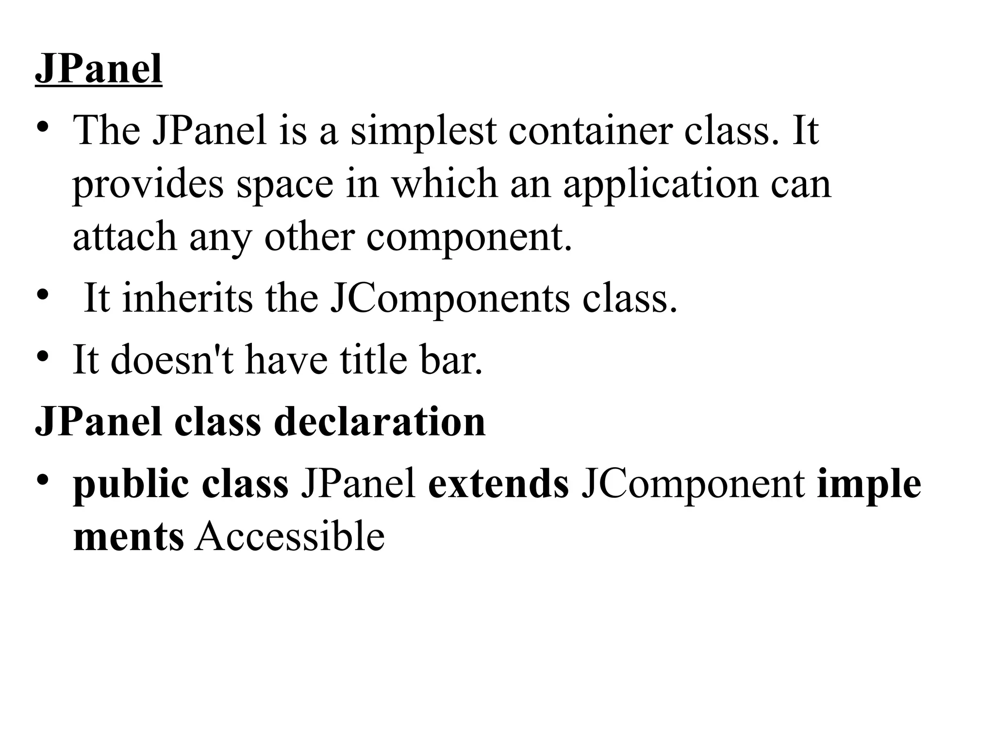 JPanel
• The JPanel is a simplest container class. It
provides space in which an application can
attach any other component.
• It inherits the JComponents class.
• It doesn't have title bar.
JPanel class declaration
• public class JPanel extends JComponent imple
ments Accessible
 
