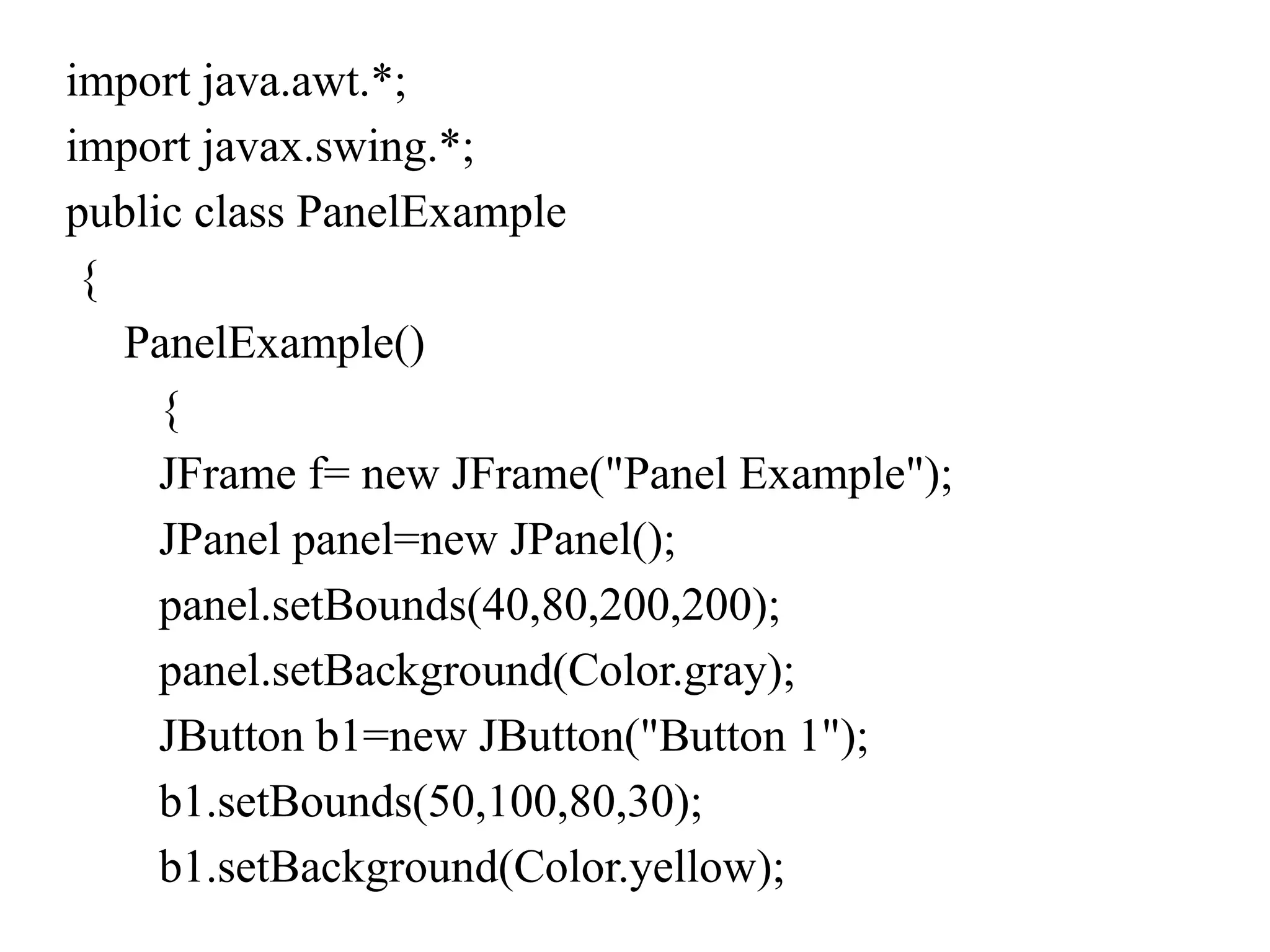 import java.awt.*;
import javax.swing.*;
public class PanelExample
{
PanelExample()
{
JFrame f= new JFrame("Panel Example");
JPanel panel=new JPanel();
panel.setBounds(40,80,200,200);
panel.setBackground(Color.gray);
JButton b1=new JButton("Button 1");
b1.setBounds(50,100,80,30);
b1.setBackground(Color.yellow);
 