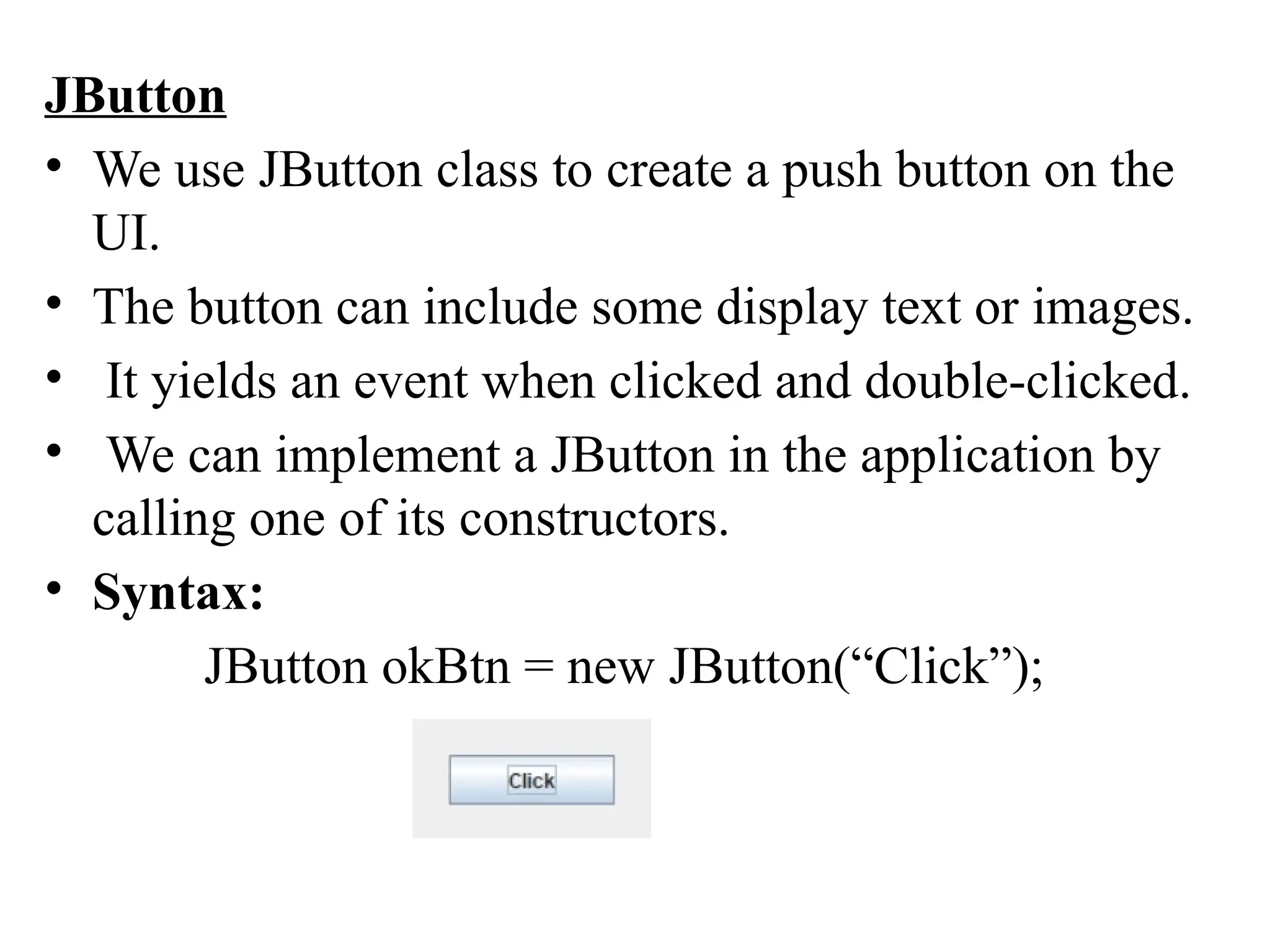 JButton
• We use JButton class to create a push button on the
UI.
• The button can include some display text or images.
• It yields an event when clicked and double-clicked.
• We can implement a JButton in the application by
calling one of its constructors.
• Syntax:
JButton okBtn = new JButton(“Click”);
 