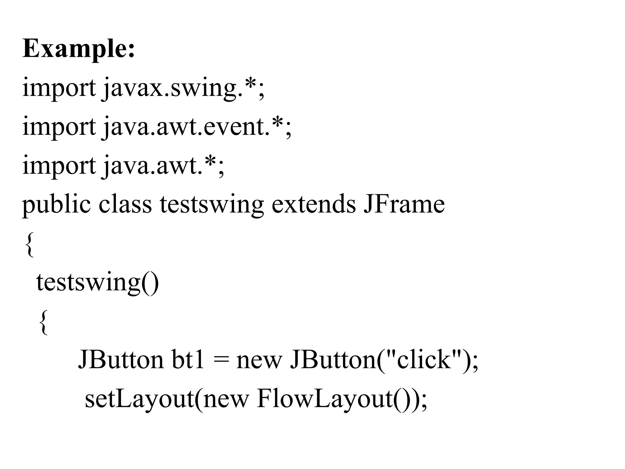 Example:
import javax.swing.*;
import java.awt.event.*;
import java.awt.*;
public class testswing extends JFrame
{
testswing()
{
JButton bt1 = new JButton("click");
setLayout(new FlowLayout());
 