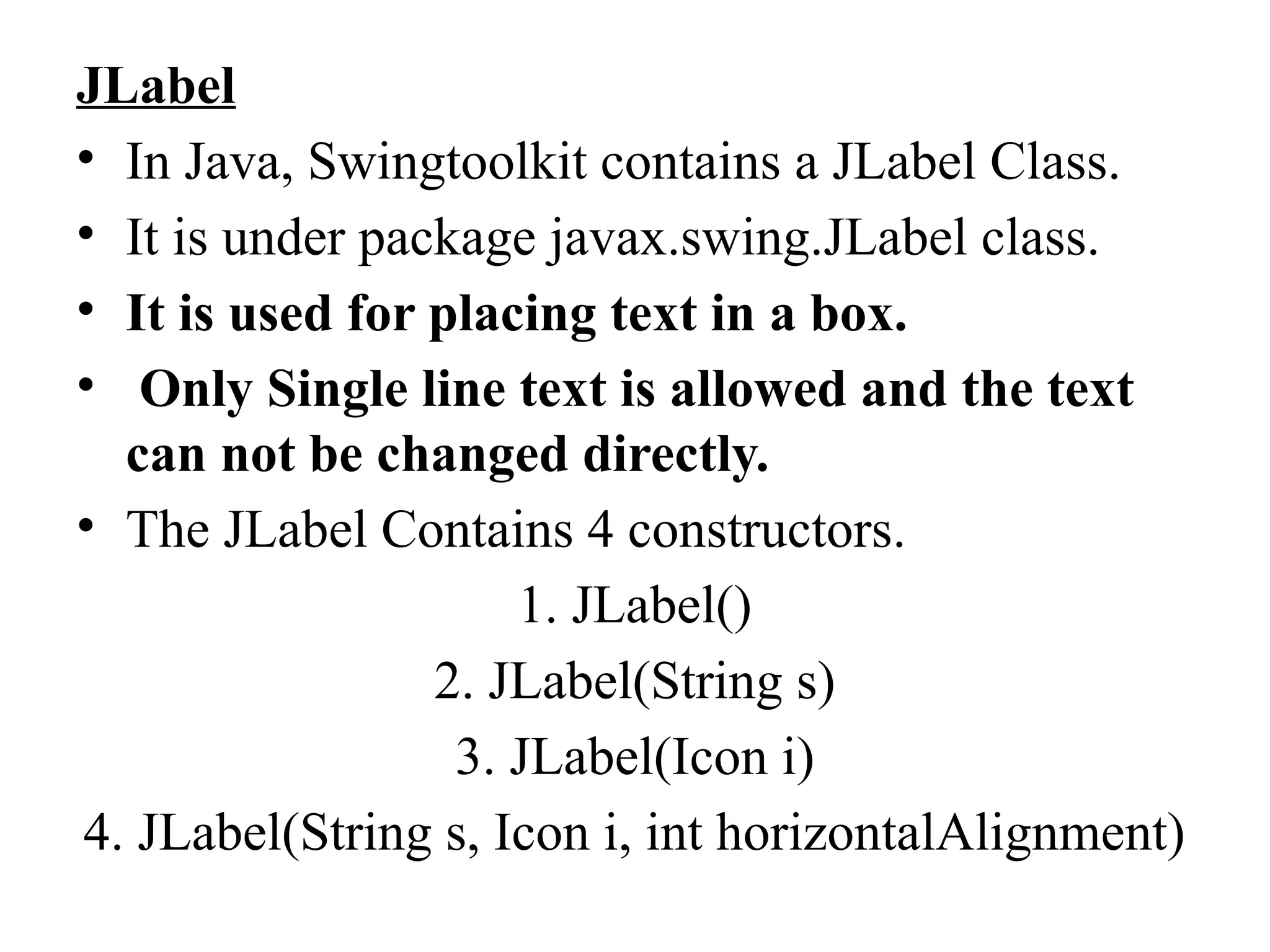 JLabel
• In Java, Swingtoolkit contains a JLabel Class.
• It is under package javax.swing.JLabel class.
• It is used for placing text in a box.
• Only Single line text is allowed and the text
can not be changed directly.
• The JLabel Contains 4 constructors.
1. JLabel()
2. JLabel(String s)
3. JLabel(Icon i)
4. JLabel(String s, Icon i, int horizontalAlignment)
 