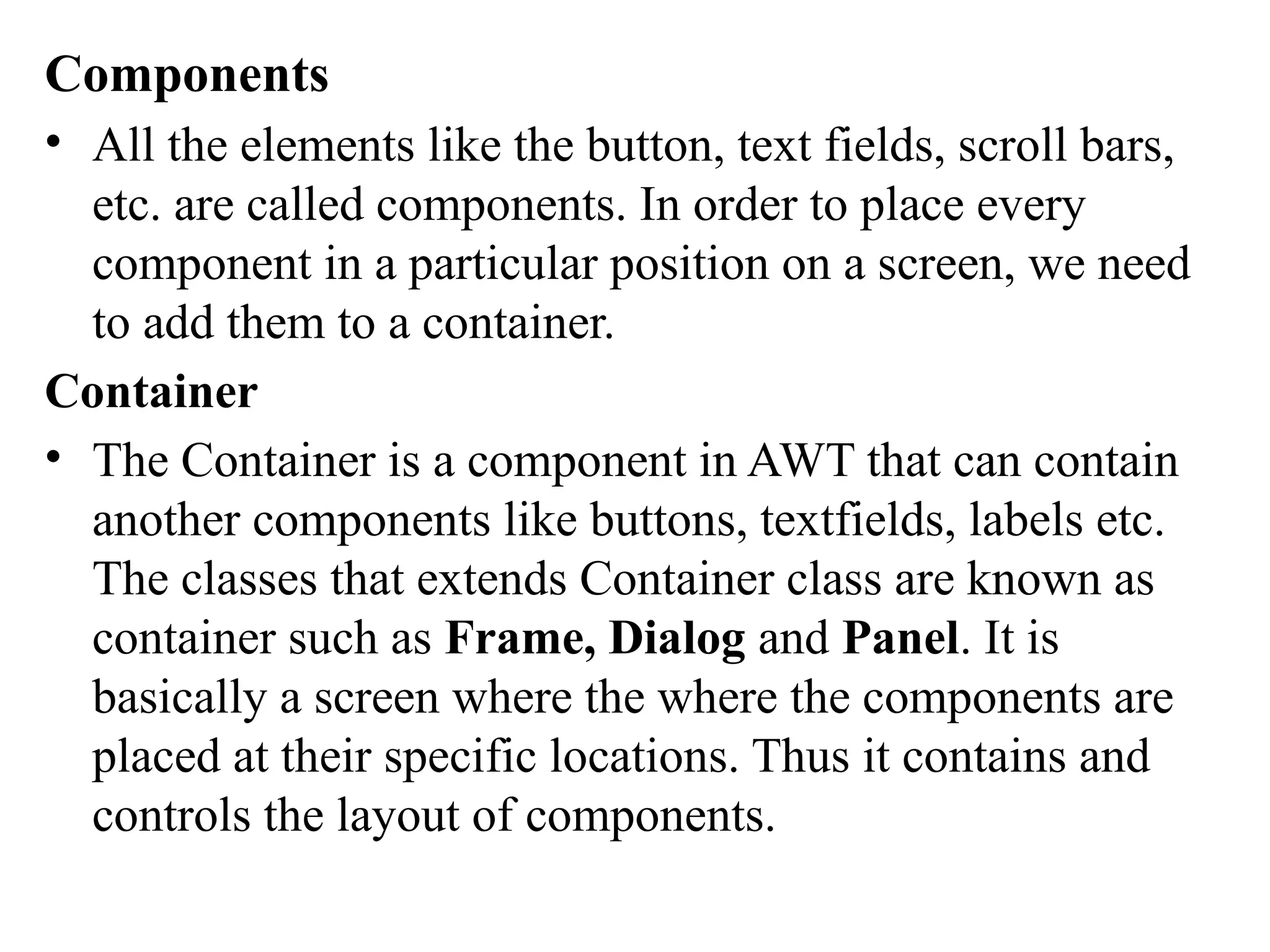 Components
• All the elements like the button, text fields, scroll bars,
etc. are called components. In order to place every
component in a particular position on a screen, we need
to add them to a container.
Container
• The Container is a component in AWT that can contain
another components like buttons, textfields, labels etc.
The classes that extends Container class are known as
container such as Frame, Dialog and Panel. It is
basically a screen where the where the components are
placed at their specific locations. Thus it contains and
controls the layout of components.
 