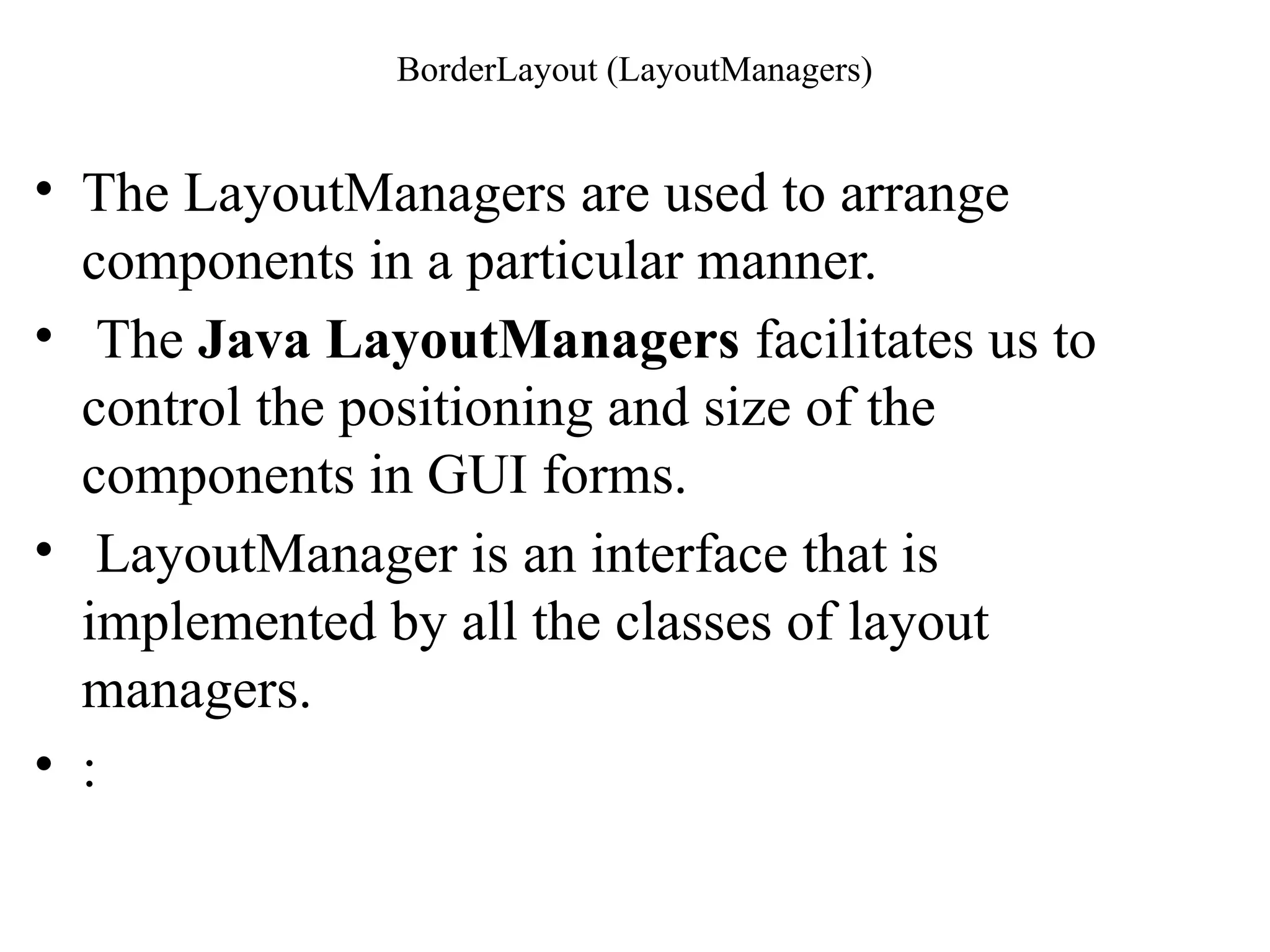 BorderLayout (LayoutManagers)
• The LayoutManagers are used to arrange
components in a particular manner.
• The Java LayoutManagers facilitates us to
control the positioning and size of the
components in GUI forms.
• LayoutManager is an interface that is
implemented by all the classes of layout
managers.
• :
 