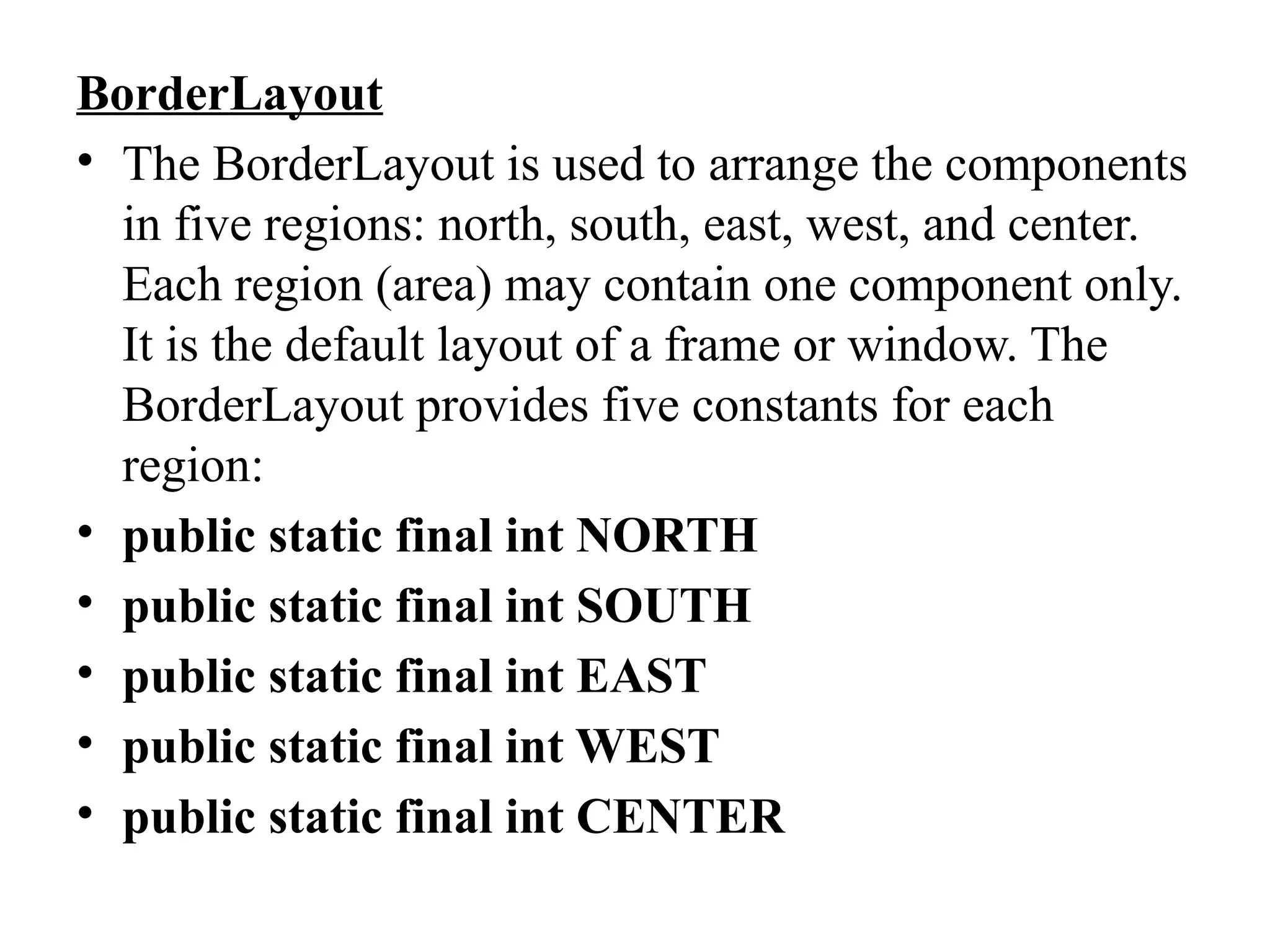BorderLayout
• The BorderLayout is used to arrange the components
in five regions: north, south, east, west, and center.
Each region (area) may contain one component only.
It is the default layout of a frame or window. The
BorderLayout provides five constants for each
region:
• public static final int NORTH
• public static final int SOUTH
• public static final int EAST
• public static final int WEST
• public static final int CENTER
 