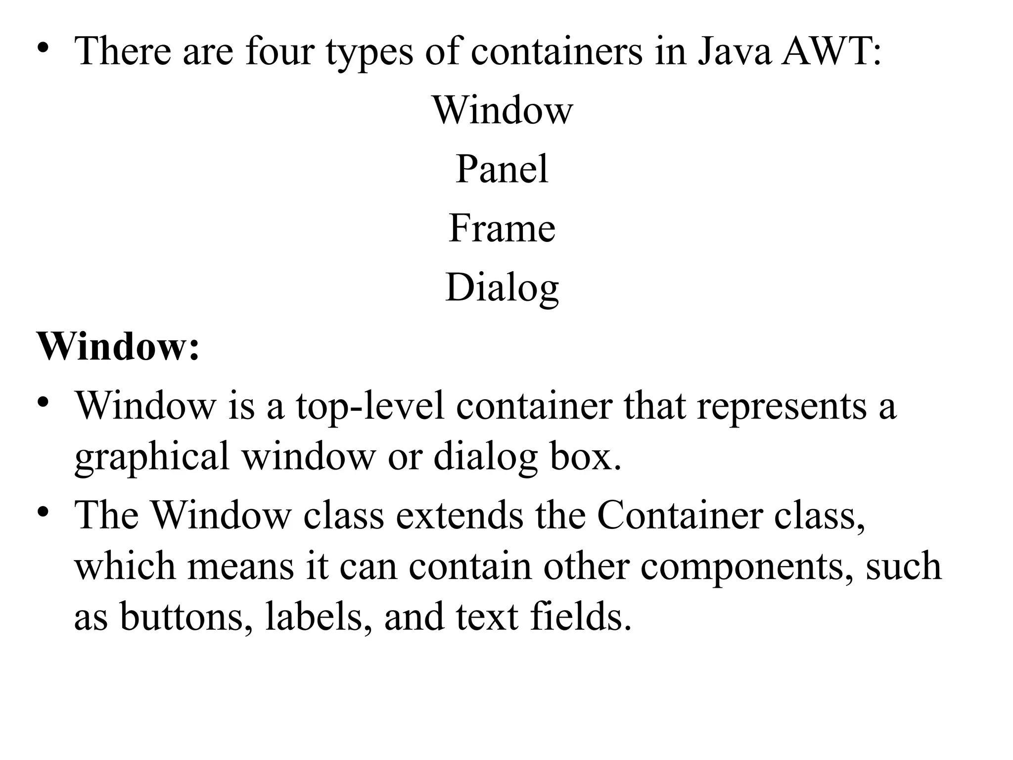 • There are four types of containers in Java AWT:
Window
Panel
Frame
Dialog
Window:
• Window is a top-level container that represents a
graphical window or dialog box.
• The Window class extends the Container class,
which means it can contain other components, such
as buttons, labels, and text fields.
 
