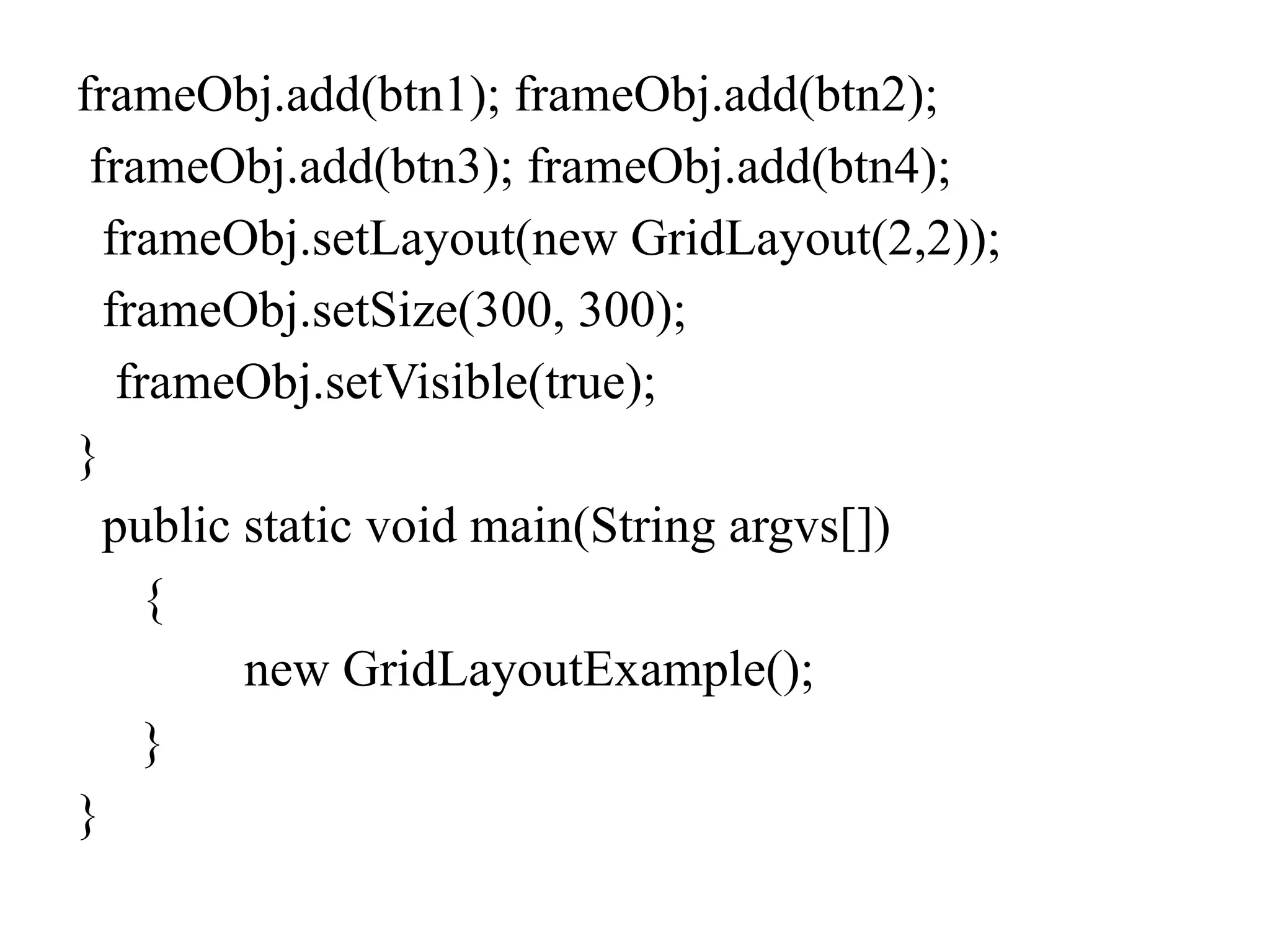 frameObj.add(btn1); frameObj.add(btn2);
frameObj.add(btn3); frameObj.add(btn4);
frameObj.setLayout(new GridLayout(2,2));
frameObj.setSize(300, 300);
frameObj.setVisible(true);
}
public static void main(String argvs[])
{
new GridLayoutExample();
}
}
 