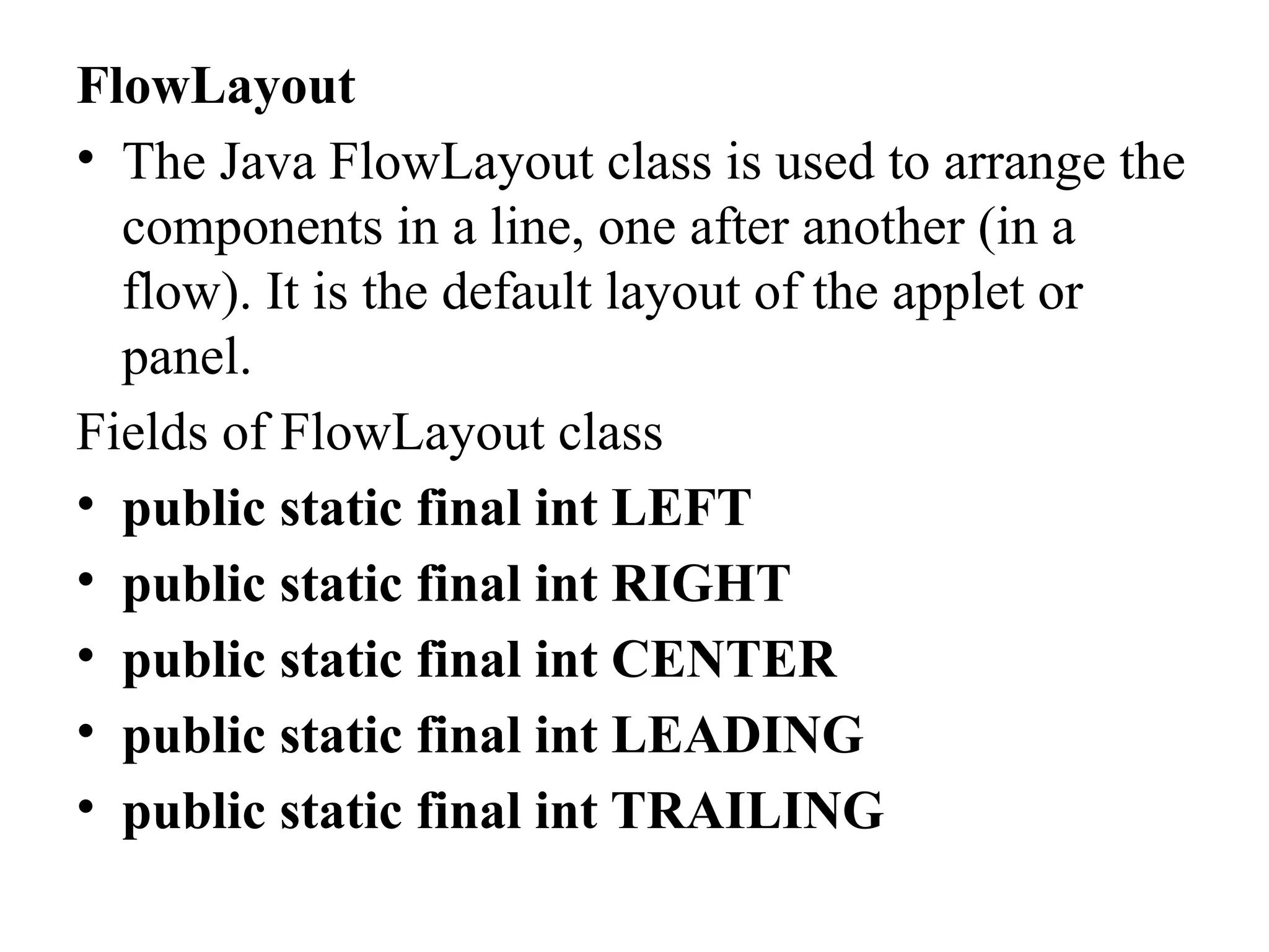 FlowLayout
• The Java FlowLayout class is used to arrange the
components in a line, one after another (in a
flow). It is the default layout of the applet or
panel.
Fields of FlowLayout class
• public static final int LEFT
• public static final int RIGHT
• public static final int CENTER
• public static final int LEADING
• public static final int TRAILING
 