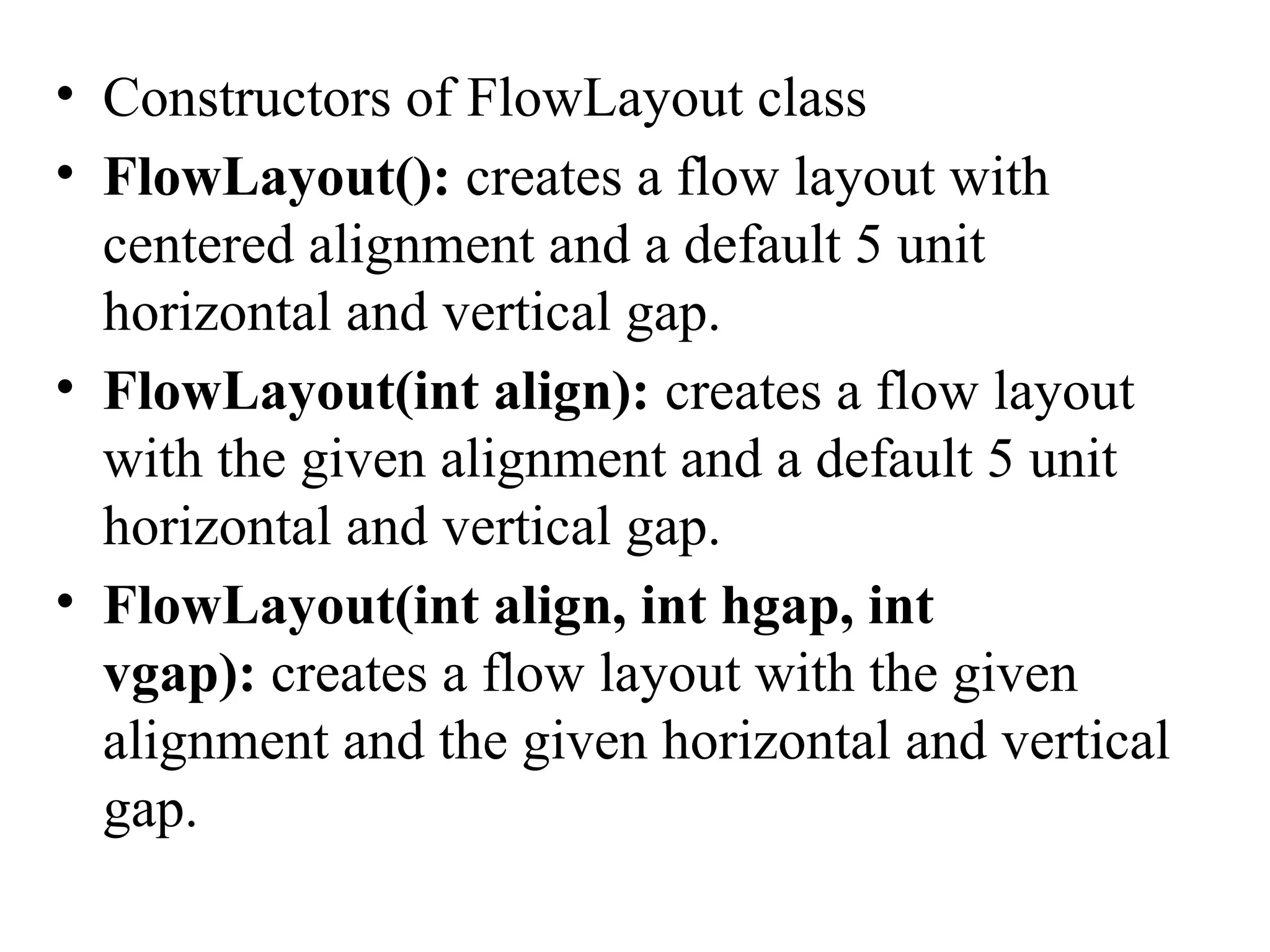 • Constructors of FlowLayout class
• FlowLayout(): creates a flow layout with
centered alignment and a default 5 unit
horizontal and vertical gap.
• FlowLayout(int align): creates a flow layout
with the given alignment and a default 5 unit
horizontal and vertical gap.
• FlowLayout(int align, int hgap, int
vgap): creates a flow layout with the given
alignment and the given horizontal and vertical
gap.
 