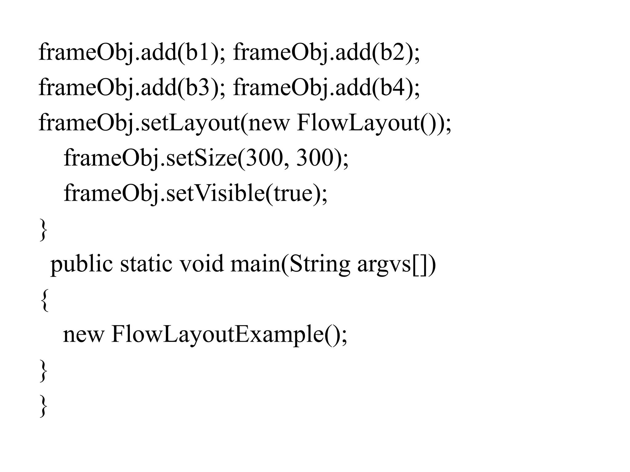frameObj.add(b1); frameObj.add(b2);
frameObj.add(b3); frameObj.add(b4);
frameObj.setLayout(new FlowLayout());
frameObj.setSize(300, 300);
frameObj.setVisible(true);
}
public static void main(String argvs[])
{
new FlowLayoutExample();
}
}
 