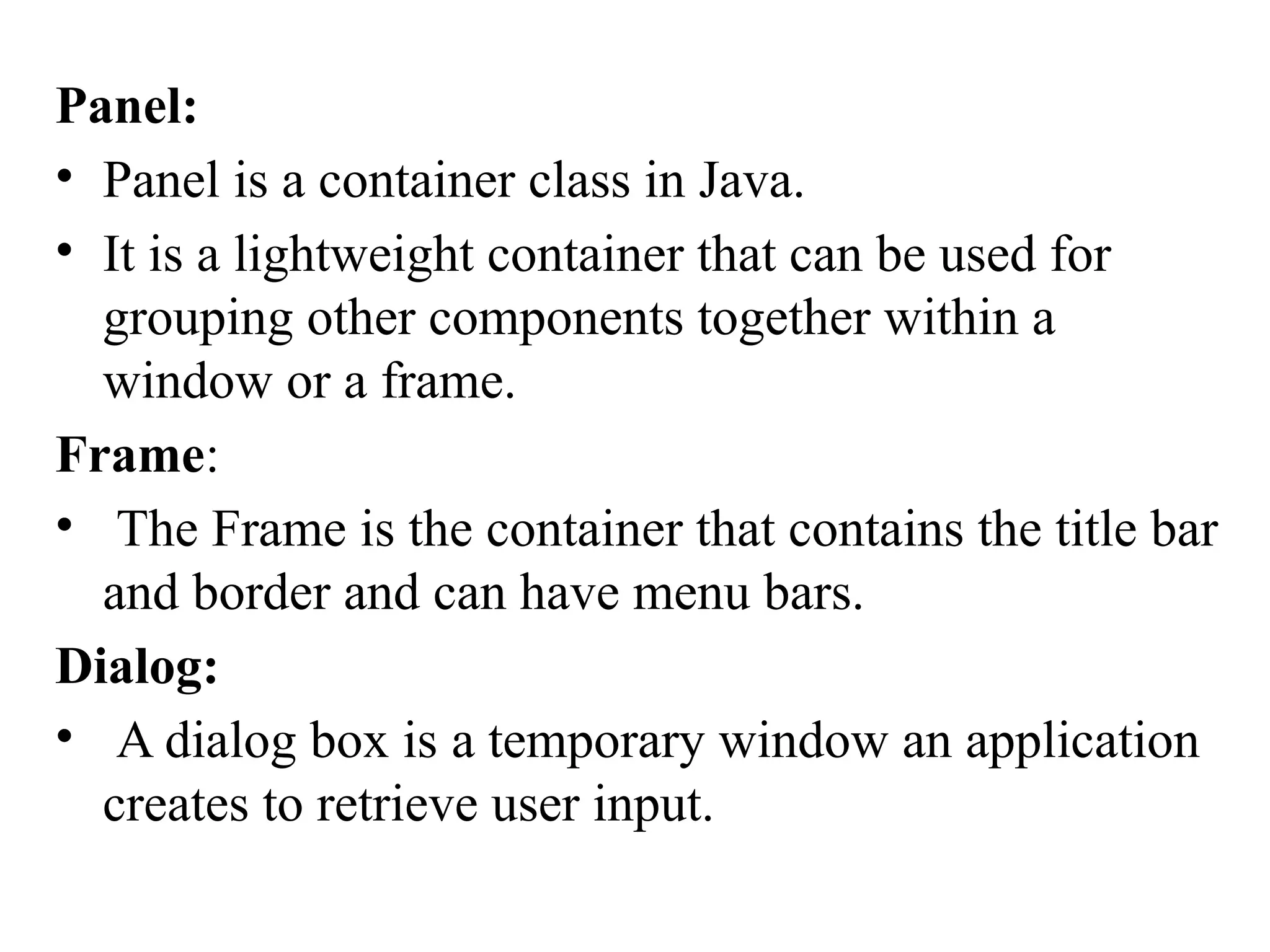 Panel:
• Panel is a container class in Java.
• It is a lightweight container that can be used for
grouping other components together within a
window or a frame.
Frame:
• The Frame is the container that contains the title bar
and border and can have menu bars.
Dialog:
• A dialog box is a temporary window an application
creates to retrieve user input.
 