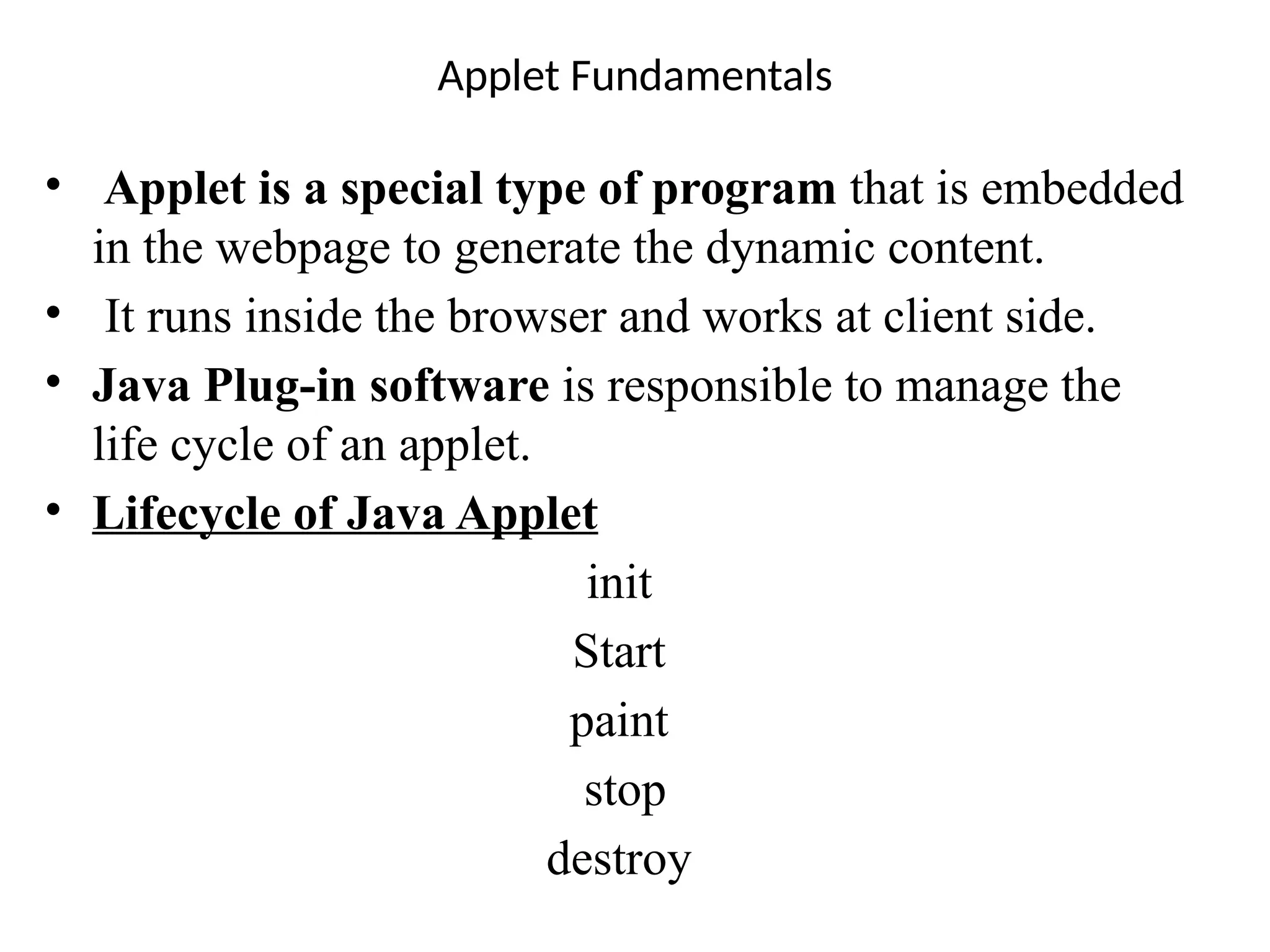 Applet Fundamentals
• Applet is a special type of program that is embedded
in the webpage to generate the dynamic content.
• It runs inside the browser and works at client side.
• Java Plug-in software is responsible to manage the
life cycle of an applet.
• Lifecycle of Java Applet
init
Start
paint
stop
destroy
 