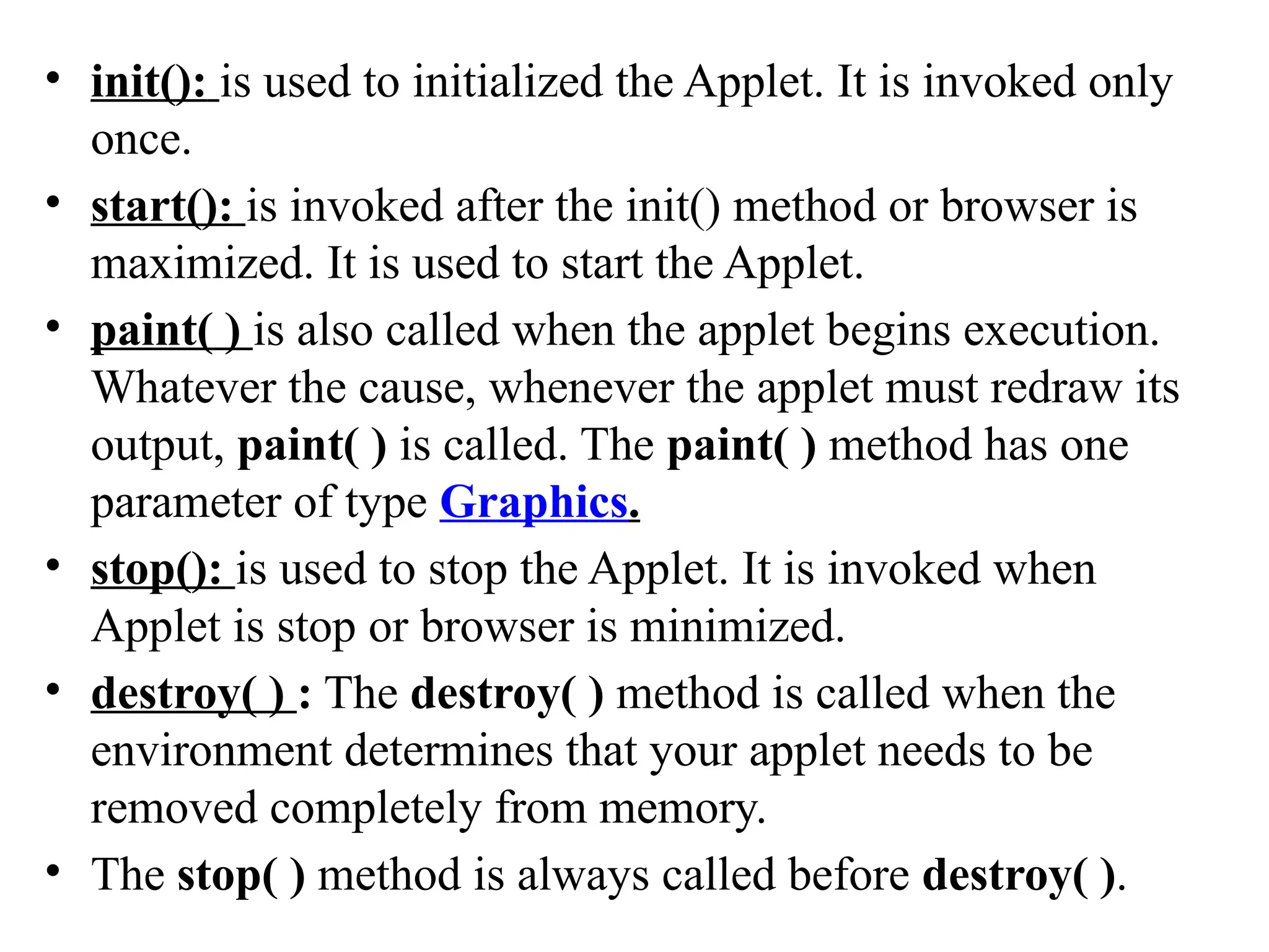 • init(): is used to initialized the Applet. It is invoked only
once.
• start(): is invoked after the init() method or browser is
maximized. It is used to start the Applet.
• paint( ) is also called when the applet begins execution.
Whatever the cause, whenever the applet must redraw its
output, paint( ) is called. The paint( ) method has one
parameter of type Graphics.
• stop(): is used to stop the Applet. It is invoked when
Applet is stop or browser is minimized.
• destroy( ) : The destroy( ) method is called when the
environment determines that your applet needs to be
removed completely from memory.
• The stop( ) method is always called before destroy( ).
 