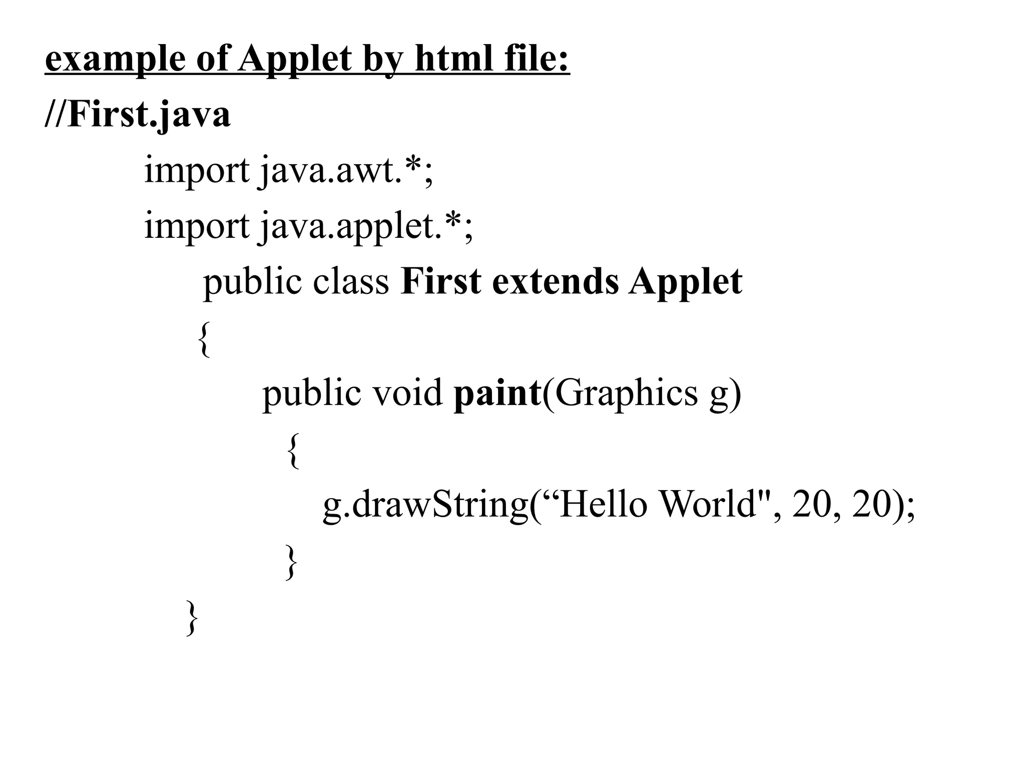 example of Applet by html file:
//First.java
import java.awt.*;
import java.applet.*;
public class First extends Applet
{
public void paint(Graphics g)
{
g.drawString(“Hello World", 20, 20);
}
}
 