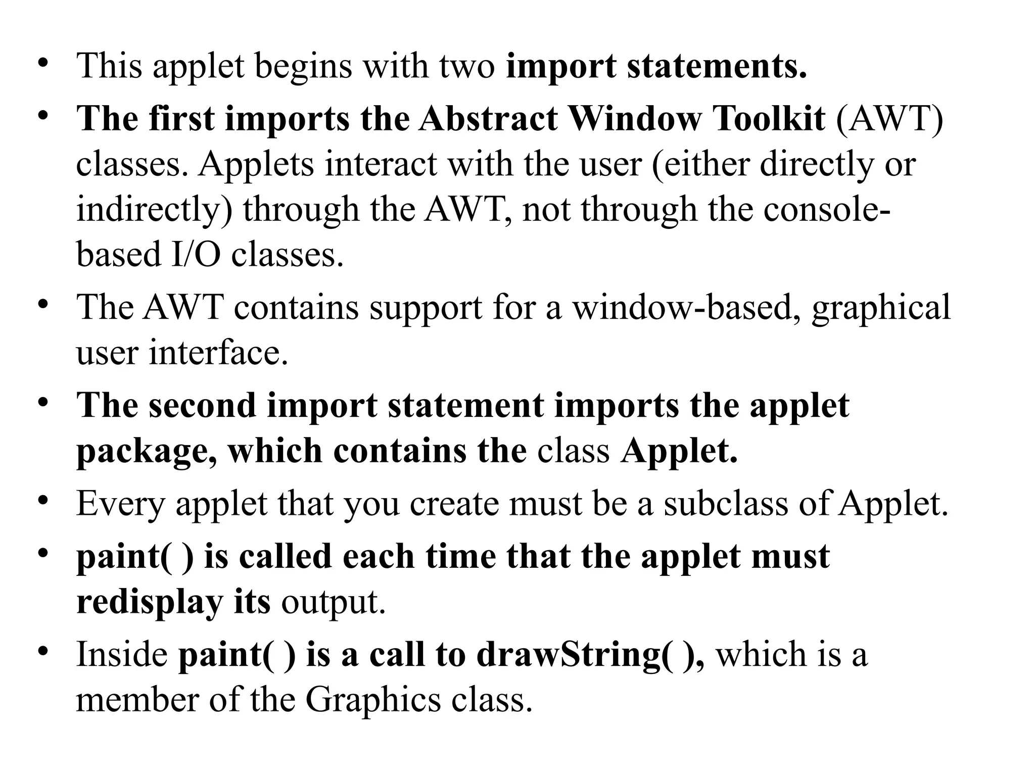 • This applet begins with two import statements.
• The first imports the Abstract Window Toolkit (AWT)
classes. Applets interact with the user (either directly or
indirectly) through the AWT, not through the console-
based I/O classes.
• The AWT contains support for a window-based, graphical
user interface.
• The second import statement imports the applet
package, which contains the class Applet.
• Every applet that you create must be a subclass of Applet.
• paint( ) is called each time that the applet must
redisplay its output.
• Inside paint( ) is a call to drawString( ), which is a
member of the Graphics class.
 