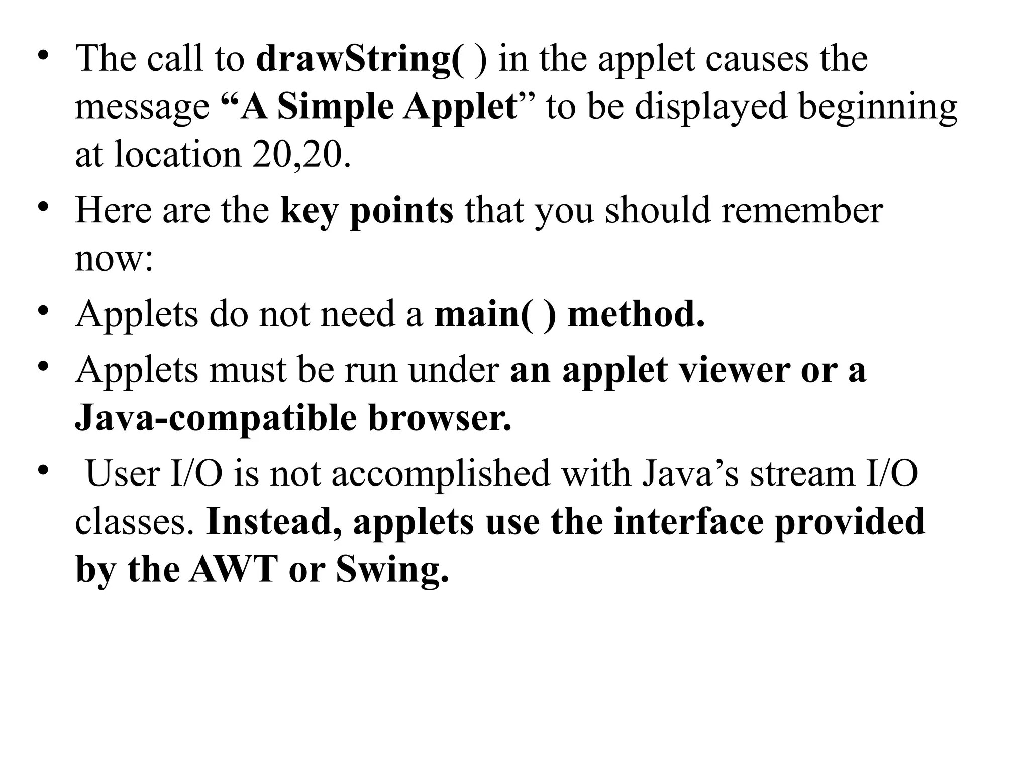 • The call to drawString( ) in the applet causes the
message “A Simple Applet” to be displayed beginning
at location 20,20.
• Here are the key points that you should remember
now:
• Applets do not need a main( ) method.
• Applets must be run under an applet viewer or a
Java-compatible browser.
• User I/O is not accomplished with Java’s stream I/O
classes. Instead, applets use the interface provided
by the AWT or Swing.
 