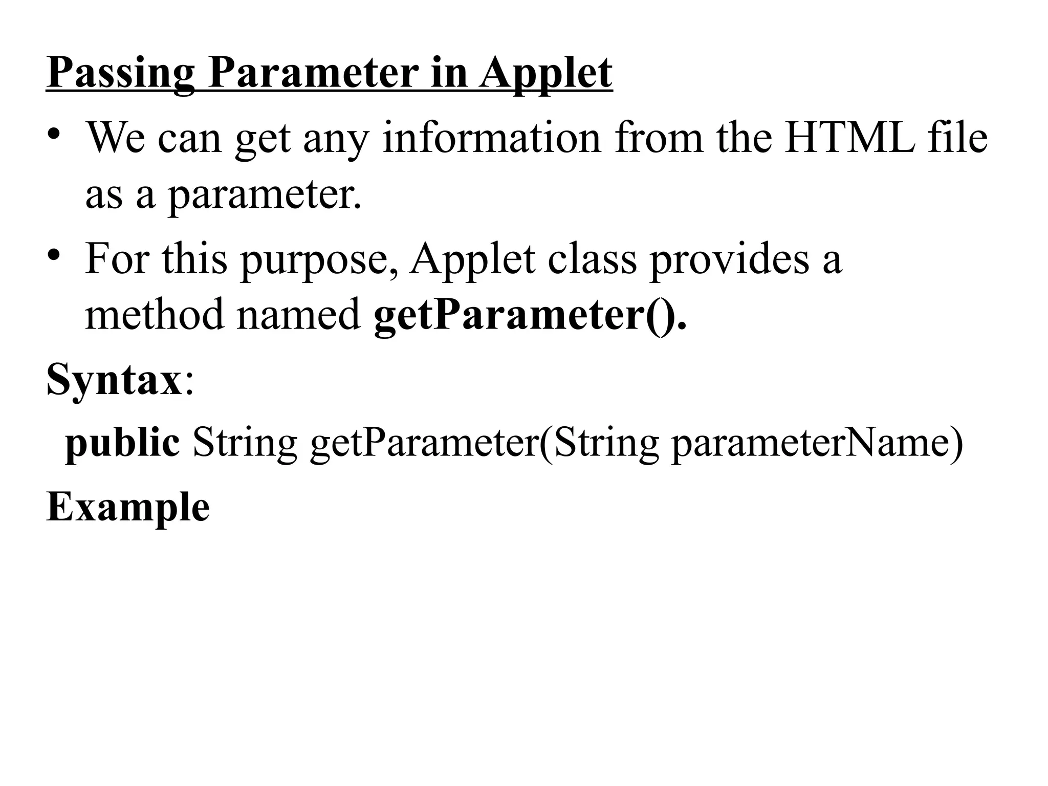 Passing Parameter in Applet
• We can get any information from the HTML file
as a parameter.
• For this purpose, Applet class provides a
method named getParameter().
Syntax:
public String getParameter(String parameterName)
Example
 