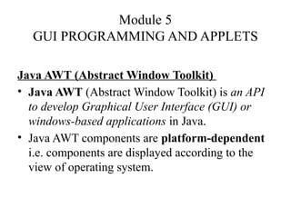Module 5
GUI PROGRAMMING AND APPLETS
Java AWT (Abstract Window Toolkit)
• Java AWT (Abstract Window Toolkit) is an API
to develop Graphical User Interface (GUI) or
windows-based applications in Java.
• Java AWT components are platform-dependent
i.e. components are displayed according to the
view of operating system.
 