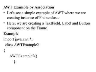 AWT Example by Association
• Let's see a simple example of AWT where we are
creating instance of Frame class.
• Here, we are creating a TextField, Label and Button
component on the Frame.
Example
import java.awt.*;
class AWTExample2
{
AWTExample2()
{
 