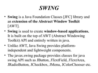 SWING
• Swing is a Java Foundation Classes [JFC] library and
an extension of the Abstract Window Toolkit
[AWT].
• Swing is used to create window-based applications.
It is built on the top of AWT (Abstract Windowing
Toolkit) API and entirely written in java.
• Unlike AWT, Java Swing provides platform-
independent and lightweight components.
• The javax.swing package provides classes for java
swing API such as JButton, JTextField, JTextArea,
JRadioButton, JCheckbox, JMenu, JColorChooser etc.
 