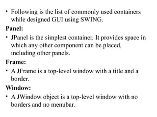 • Following is the list of commonly used containers
while designed GUI using SWING.
Panel:
• JPanel is the simplest container. It provides space in
which any other component can be placed,
including other panels.
Frame:
• A JFrame is a top-level window with a title and a
border.
Window:
• A JWindow object is a top-level window with no
borders and no menubar.
 