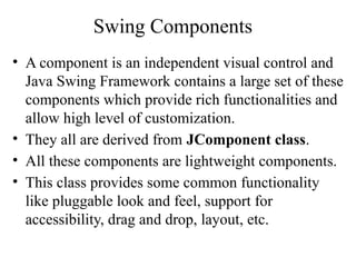 Swing Components
• A component is an independent visual control and
Java Swing Framework contains a large set of these
components which provide rich functionalities and
allow high level of customization.
• They all are derived from JComponent class.
• All these components are lightweight components.
• This class provides some common functionality
like pluggable look and feel, support for
accessibility, drag and drop, layout, etc.
 