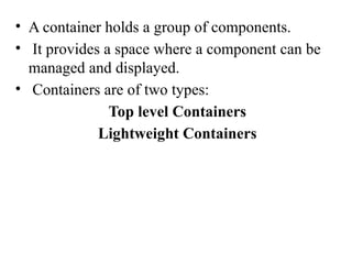• A container holds a group of components.
• It provides a space where a component can be
managed and displayed.
• Containers are of two types:
Top level Containers
Lightweight Containers
 