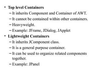 • Top level Containers
– It inherits Component and Container of AWT.
– It cannot be contained within other containers.
– Heavyweight.
– Example: JFrame, JDialog, JApplet
• Lightweight Containers
– It inherits JComponent class.
– It is a general purpose container.
– It can be used to organize related components
together.
– Example: JPanel
 