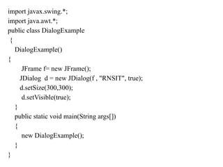 import javax.swing.*;
import java.awt.*;
public class DialogExample
{
DialogExample()
{
JFrame f= new JFrame();
JDialog d = new JDialog(f , "RNSIT", true);
d.setSize(300,300);
d.setVisible(true);
}
public static void main(String args[])
{
new DialogExample();
}
}
 