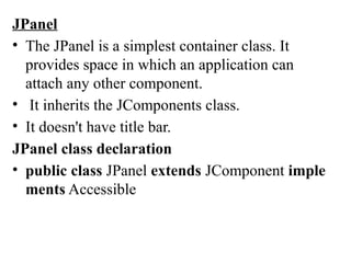 JPanel
• The JPanel is a simplest container class. It
provides space in which an application can
attach any other component.
• It inherits the JComponents class.
• It doesn't have title bar.
JPanel class declaration
• public class JPanel extends JComponent imple
ments Accessible
 