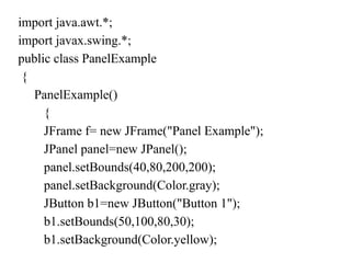 import java.awt.*;
import javax.swing.*;
public class PanelExample
{
PanelExample()
{
JFrame f= new JFrame("Panel Example");
JPanel panel=new JPanel();
panel.setBounds(40,80,200,200);
panel.setBackground(Color.gray);
JButton b1=new JButton("Button 1");
b1.setBounds(50,100,80,30);
b1.setBackground(Color.yellow);
 