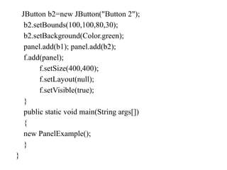 JButton b2=new JButton("Button 2");
b2.setBounds(100,100,80,30);
b2.setBackground(Color.green);
panel.add(b1); panel.add(b2);
f.add(panel);
f.setSize(400,400);
f.setLayout(null);
f.setVisible(true);
}
public static void main(String args[])
{
new PanelExample();
}
}
 