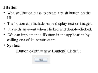 JButton
• We use JButton class to create a push button on the
UI.
• The button can include some display text or images.
• It yields an event when clicked and double-clicked.
• We can implement a JButton in the application by
calling one of its constructors.
• Syntax:
JButton okBtn = new JButton(“Click”);
 