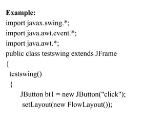 Example:
import javax.swing.*;
import java.awt.event.*;
import java.awt.*;
public class testswing extends JFrame
{
testswing()
{
JButton bt1 = new JButton("click");
setLayout(new FlowLayout());
 