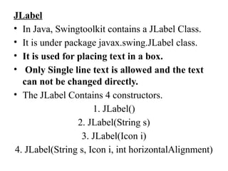 JLabel
• In Java, Swingtoolkit contains a JLabel Class.
• It is under package javax.swing.JLabel class.
• It is used for placing text in a box.
• Only Single line text is allowed and the text
can not be changed directly.
• The JLabel Contains 4 constructors.
1. JLabel()
2. JLabel(String s)
3. JLabel(Icon i)
4. JLabel(String s, Icon i, int horizontalAlignment)
 