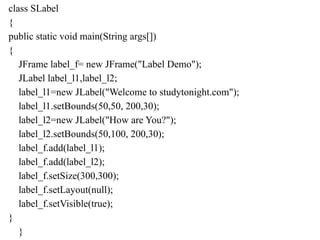 class SLabel
{
public static void main(String args[])
{
JFrame label_f= new JFrame("Label Demo");
JLabel label_l1,label_l2;
label_l1=new JLabel("Welcome to studytonight.com");
label_l1.setBounds(50,50, 200,30);
label_l2=new JLabel("How are You?");
label_l2.setBounds(50,100, 200,30);
label_f.add(label_l1);
label_f.add(label_l2);
label_f.setSize(300,300);
label_f.setLayout(null);
label_f.setVisible(true);
}
}
 