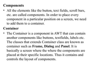 Components
• All the elements like the button, text fields, scroll bars,
etc. are called components. In order to place every
component in a particular position on a screen, we need
to add them to a container.
Container
• The Container is a component in AWT that can contain
another components like buttons, textfields, labels etc.
The classes that extends Container class are known as
container such as Frame, Dialog and Panel. It is
basically a screen where the where the components are
placed at their specific locations. Thus it contains and
controls the layout of components.
 