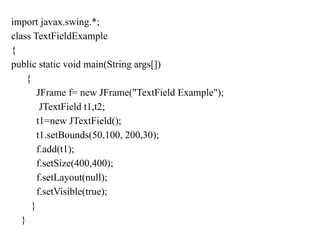 import javax.swing.*;
class TextFieldExample
{
public static void main(String args[])
{
JFrame f= new JFrame("TextField Example");
JTextField t1,t2;
t1=new JTextField();
t1.setBounds(50,100, 200,30);
f.add(t1);
f.setSize(400,400);
f.setLayout(null);
f.setVisible(true);
}
}
 