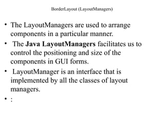 BorderLayout (LayoutManagers)
• The LayoutManagers are used to arrange
components in a particular manner.
• The Java LayoutManagers facilitates us to
control the positioning and size of the
components in GUI forms.
• LayoutManager is an interface that is
implemented by all the classes of layout
managers.
• :
 