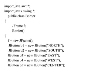 import java.awt.*;
import javax.swing.*;
public class Border
{
JFrame f;
Border()
{
f = new JFrame();
JButton b1 = new JButton("NORTH");
JButton b2 = new JButton("SOUTH");
JButton b3 = new JButton("EAST");
JButton b4 = new JButton("WEST");
JButton b5 = new JButton("CENTER");
 