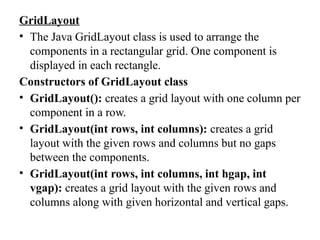 GridLayout
• The Java GridLayout class is used to arrange the
components in a rectangular grid. One component is
displayed in each rectangle.
Constructors of GridLayout class
• GridLayout(): creates a grid layout with one column per
component in a row.
• GridLayout(int rows, int columns): creates a grid
layout with the given rows and columns but no gaps
between the components.
• GridLayout(int rows, int columns, int hgap, int
vgap): creates a grid layout with the given rows and
columns along with given horizontal and vertical gaps.
 