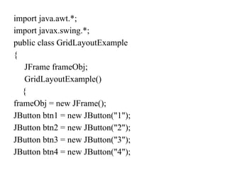 import java.awt.*;
import javax.swing.*;
public class GridLayoutExample
{
JFrame frameObj;
GridLayoutExample()
{
frameObj = new JFrame();
JButton btn1 = new JButton("1");
JButton btn2 = new JButton("2");
JButton btn3 = new JButton("3");
JButton btn4 = new JButton("4");
 