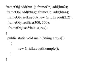 frameObj.add(btn1); frameObj.add(btn2);
frameObj.add(btn3); frameObj.add(btn4);
frameObj.setLayout(new GridLayout(2,2));
frameObj.setSize(300, 300);
frameObj.setVisible(true);
}
public static void main(String argvs[])
{
new GridLayoutExample();
}
}
 