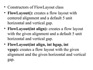 • Constructors of FlowLayout class
• FlowLayout(): creates a flow layout with
centered alignment and a default 5 unit
horizontal and vertical gap.
• FlowLayout(int align): creates a flow layout
with the given alignment and a default 5 unit
horizontal and vertical gap.
• FlowLayout(int align, int hgap, int
vgap): creates a flow layout with the given
alignment and the given horizontal and vertical
gap.
 